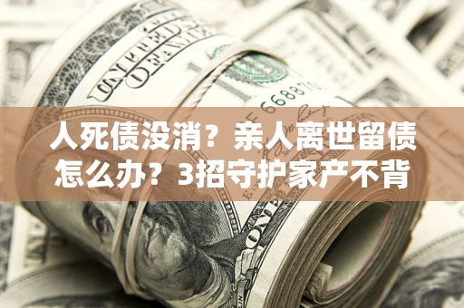 北京人死债没消？亲人离世留债怎么办？3招守护家产不背锅