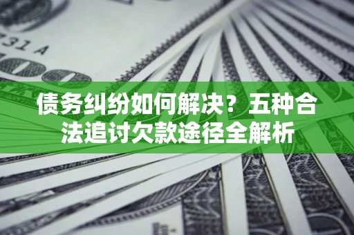 北京债务纠纷如何解决？五种合法追讨欠款途径全解析