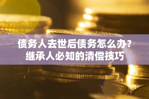 北京债务人去世后债务怎么办？继承人必知的清偿技巧